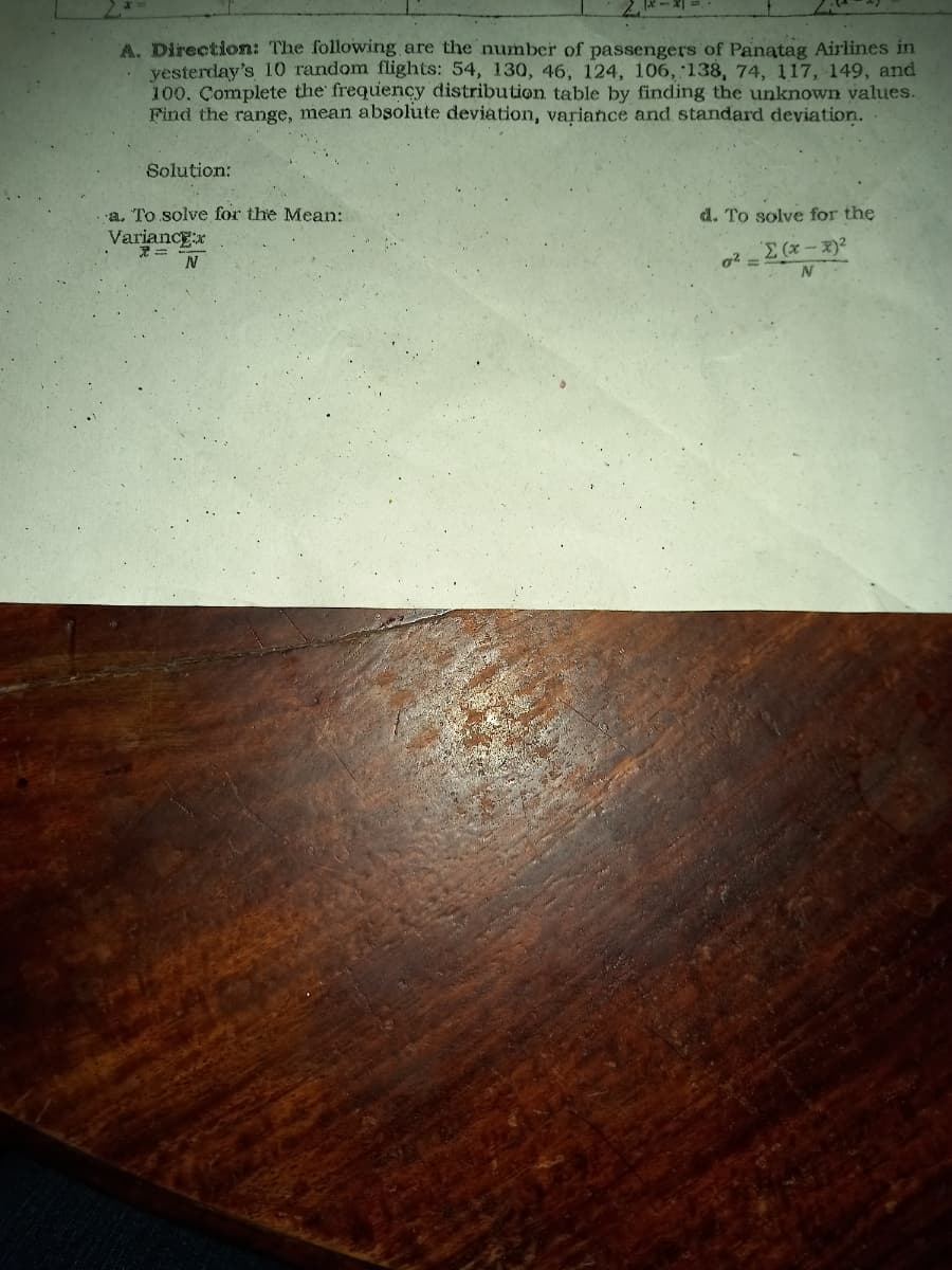 A. Direction: The following are the number of passengers of Panatag Airlines in
yesterday's 10 random flights: 54, 130, 46, 124, 106, 138, 74, 117, 149, and
100. Complete the frequency distribution table by finding the unknown values.
Find the range, mean absolute deviation, variance and standard deviation.
Solution:
a. To solve for the Mean:
d. To solve for the
Variance:x
N
'Σ (x − x)2
g²=
N