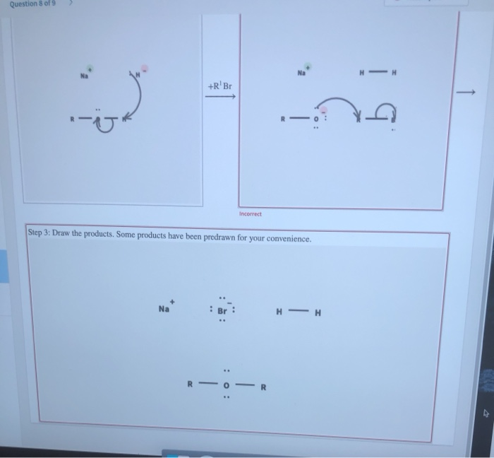 Question 8 of 9
H -H
+R' Br
|
Incorrect
Step 3: Draw the products. Some products have been predrawn for your convenience.
H - H
Na
Br
R
R.
:0 :
