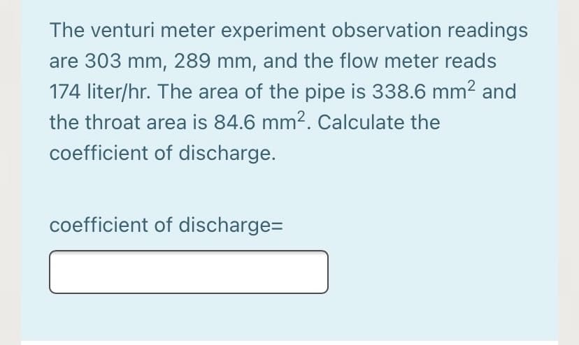 The venturi meter experiment observation readings
are 303 mm, 289 mm, and the flow meter reads
174 liter/hr. The area of the pipe is 338.6 mm2 and
the throat area is 84.6 mm². Calculate the
coefficient of discharge.
coefficient of discharge=
