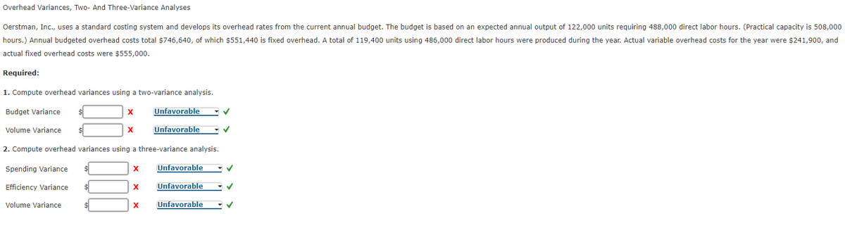 Overhead Variances, Two- And Three-Variance Analyses
Oerstman, Inc., uses a standard costing system and develops its overhead rates from the current annual budget. The budget is based on an expected annual output of 122,000 units requiring 488,000 direct labor hours. (Practical capacity is 508,000
hours.) Annual budgeted overhead costs total $746,640, of which $551,440 is fixed overhead. A total of 119,400 units using 486,000 direct labor hours were produced during the year. Actual variable overhead costs for the year were $241,900, and
actual fixed overhead costs were $555,000.
Required:
1. Compute overhead variances using a two-variance analysis.
Budget Variance
Unfavorable
Volume Variance
X
Unfavorable
2. Compute overhead variances using a three-variance analysis.
Spending Variance
Unfavorable
Efficiency Variance
X
Unfavorable
Volume Variance
X
Unfavorable
