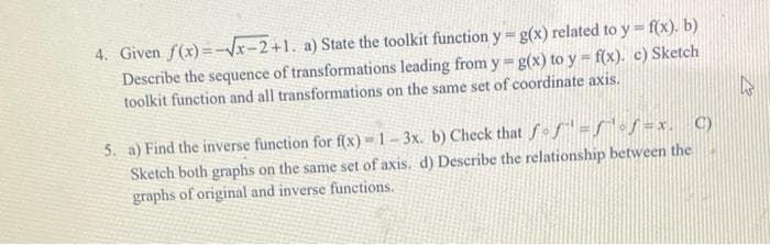 4. Given f(x)=x-2+1. a) State the toolkit function y g(x) related to y f(x). b)
Describe the sequence of transformations leading from y g(x) to y = f(x). c) Sketch
toolkit function and all transformations on the same set of coordinate axis.
5. a) Find the inverse function for f(x) = 1- 3x. b) Check that fof fof =x. C)
Sketch both graphs on the same set of axis. d) Describe the relationship between the
graphs of original and inverse functions.
