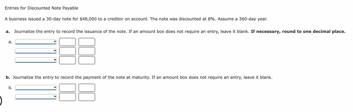 Entries for Discounted Note Payable
A business issued a 30-day note for $48,000 to a creditor on account. The note was discounted at 8%. Assume a 360-day year.
a. Journalize the entry to record the issuance of the note. If an amount box does not require an entry, leave it blank. If necessary, round to one decimal place.
38
a.
b. Journalize the entry to record the payment of the note at maturity. If an amount box does not require an entry, leave it blank.
b.