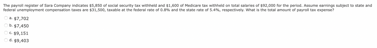 The payroll register of Sara Company indicates $5,850 of social security tax withheld and $1,600 of Medicare tax withheld on total salaries of $92,000 for the period. Assume earnings subject to state and
federal unemployment compensation taxes are $31,500, taxable at the federal rate of 0.8% and the state rate of 5.4%, respectively. What is the total amount of payroll tax expense?
a. $7,702
b. $7,450
c. $9,151
d. $9,403