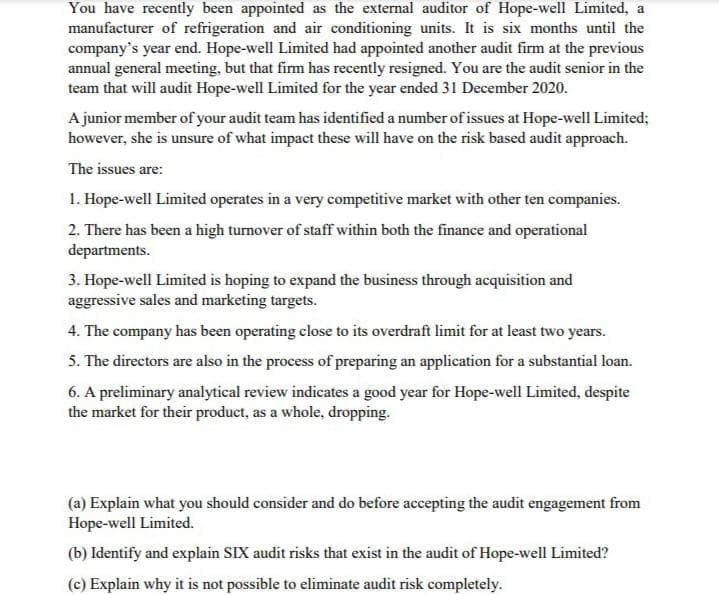 You have recently been appointed as the external auditor of Hope-well Limited, a
manufacturer of refrigeration and air conditioning units. It is six months until the
company's year end. Hope-well Limited had appointed another audit firm at the previous
annual general meeting, but that firm has recently resigned. You are the audit senior in the
team that will audit Hope-well Limited for the year ended 31 December 2020.
A junior member of your audit team has identified a number of issues at Hope-well Limited;
however, she is unsure of what impact these will have on the risk based audit approach.
The issues are:
1. Hope-well Limited operates in a very competitive market with other ten companies.
2. There has been a high turnover of staff within both the finance and operational
departments.
3. Hope-well Limited is hoping to expand the business through acquisition and
aggressive sales and marketing targets.
4. The company has been operating close to its overdraft limit for at least two years.
5. The directors are also in the process of preparing an application for a substantial loan.
6. A preliminary analytical review indicates a good year for Hope-well Limited, despite
the market for their product, as a whole, dropping.
(a) Explain what you should consider and do before accepting the audit engagement from
Hope-well Limited.
(b) Identify and explain SIX audit risks that exist in the audit of Hope-well Limited?
(c) Explain why it is not possible to eliminate audit risk completely.
