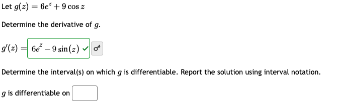 Let g(z) = 6e²+ 9 cos z
Determine the derivative of g.
g'(z) = 6e²-9 sin(z) ✓
Determine the interval(s) on which g is differentiable. Report the solution using interval notation.
g is differentiable on