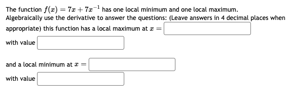 The function f(x) = 7x + 7x¹ has one local minimum and one local maximum.
Algebraically use the derivative to answer the questions: (Leave answers in 4 decimal places when
appropriate) this function has a local maximum at x =
with value
and a local minimum at x =
with value