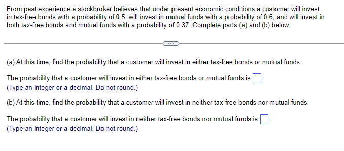 From past experience a stockbroker believes that under present economic conditions a customer will invest
in tax-free bonds with a probability of 0.5, will invest in mutual funds with a probability of 0.6, and will invest in
both tax-free bonds and mutual funds with a probability of 0.37. Complete parts (a) and (b) below.
(a) At this time, find the probability that a customer will invest in either tax-free bonds or mutual funds.
The probability that a customer will invest in either tax-free bonds or mutual funds is
(Type an integer or a decimal. Do not round.)
(b) At this time, find the probability that a customer will invest in neither tax-free bonds nor mutual funds.
The probability that a customer will invest in neither tax-free bonds nor mutual funds is
(Type an integer or a decimal. Do not round.)