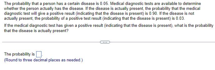 The probability that a person has a certain disease is 0.05. Medical diagnostic tests are available to determine
whether the person actually has the disease. If the disease is actually present, the probability that the medical
diagnostic test will give a positive result (indicating that the disease is present) is 0.90. If the disease is not
actually present, the probability of a positive test result (indicating that the disease is present) is 0.03.
If the medical diagnostic test has given a positive result (indicating that the disease is present), what is the probability
that the disease is actually present?
The probability is
(Round to three decimal places as needed.)