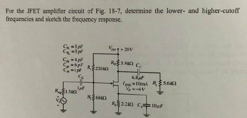 For the JFET amplifier circuit of Fig. 18-7, determine the lower- and higher-cutoff
frequencies and sketch the frequency response.
=3 pF
=S pf
Voo 1 + 20V
Cu
C=6pF
=1pF
= 4 pF
Ro 3.9 Cc
R,$220k
6.8 juF
Ioss =10mA R $5.6K2
Vp =-6V
R1 SKI
R3 68KN
R 2.22 CE
102F
