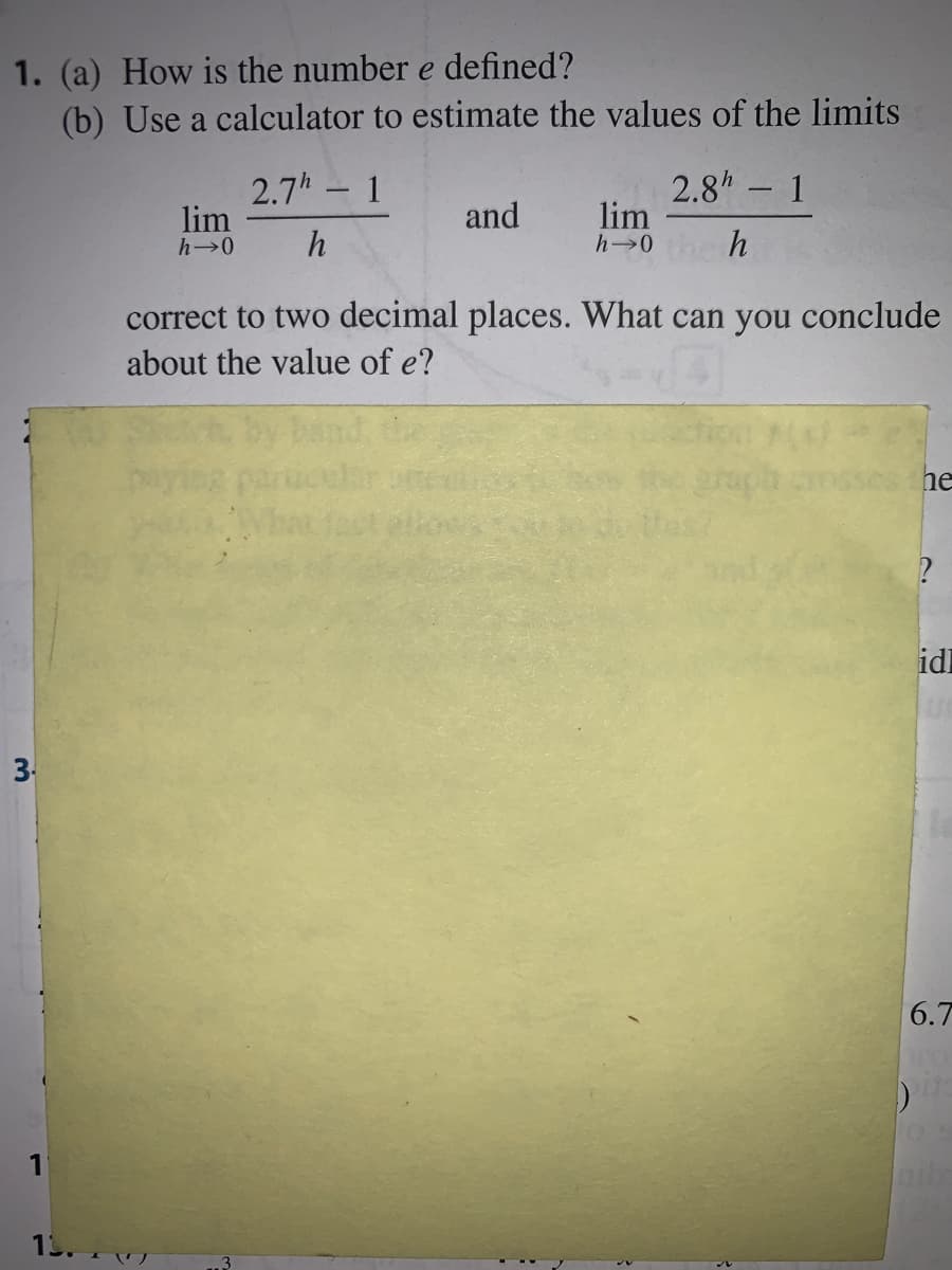 1. (a) How is the number e defined?
(b) Use a calculator to estimate the values of the limits
2.7h 1
lim
2.8h 1
lim
h 0
-
-
and
h
correct to two decimal places. What can you conclude
about the value of e?
he
idl
3.
6.7
1
1.
