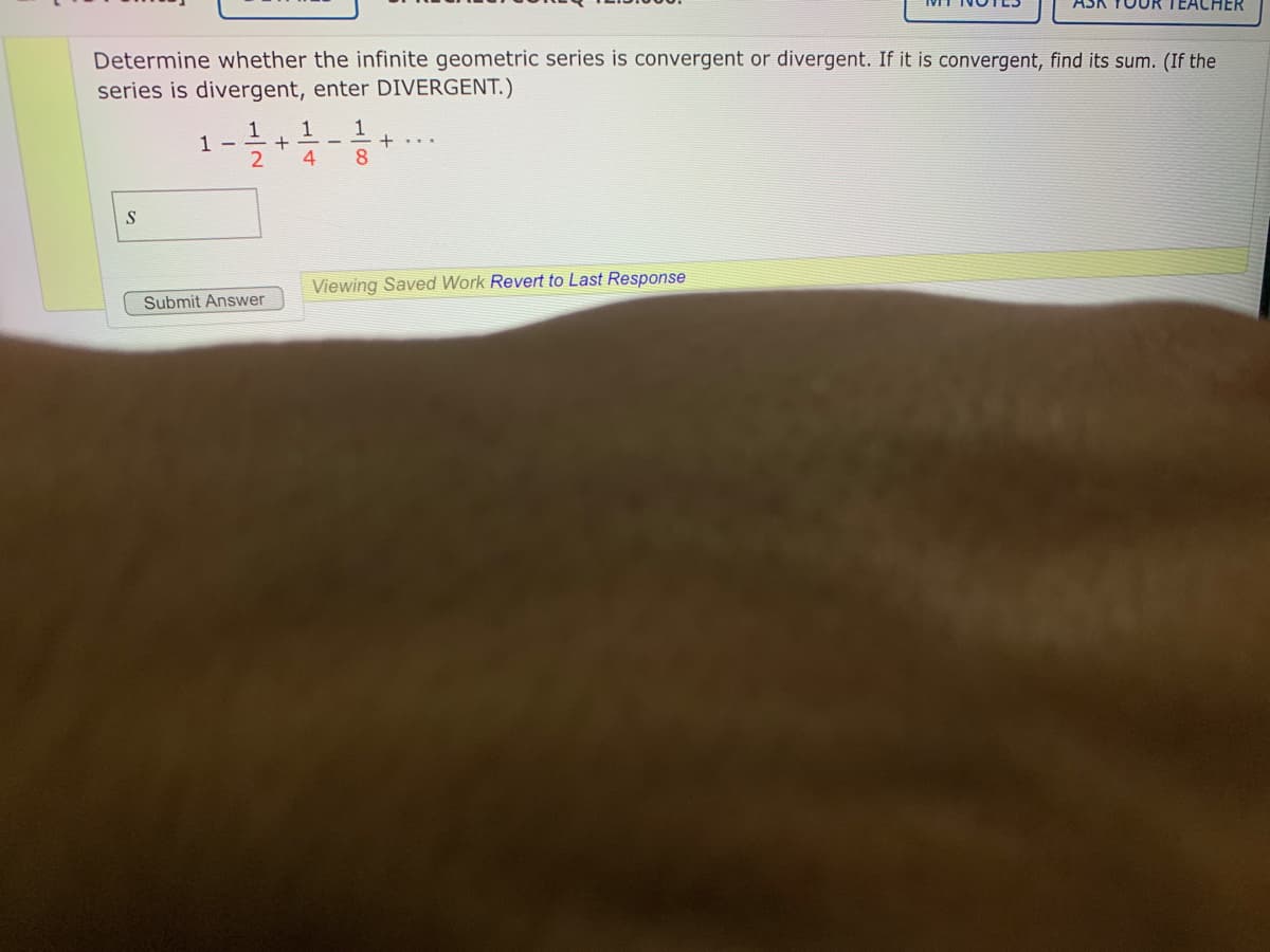 .HER
Determine whether the infinite geometric series is convergent or divergent. If it is convergent, find its sum. (If the
series is divergent, enter DIVERGENT.)
1
1 -
1
1
4.
8.
S
Viewing Saved Work Revert to Last Response
Submit Answer
