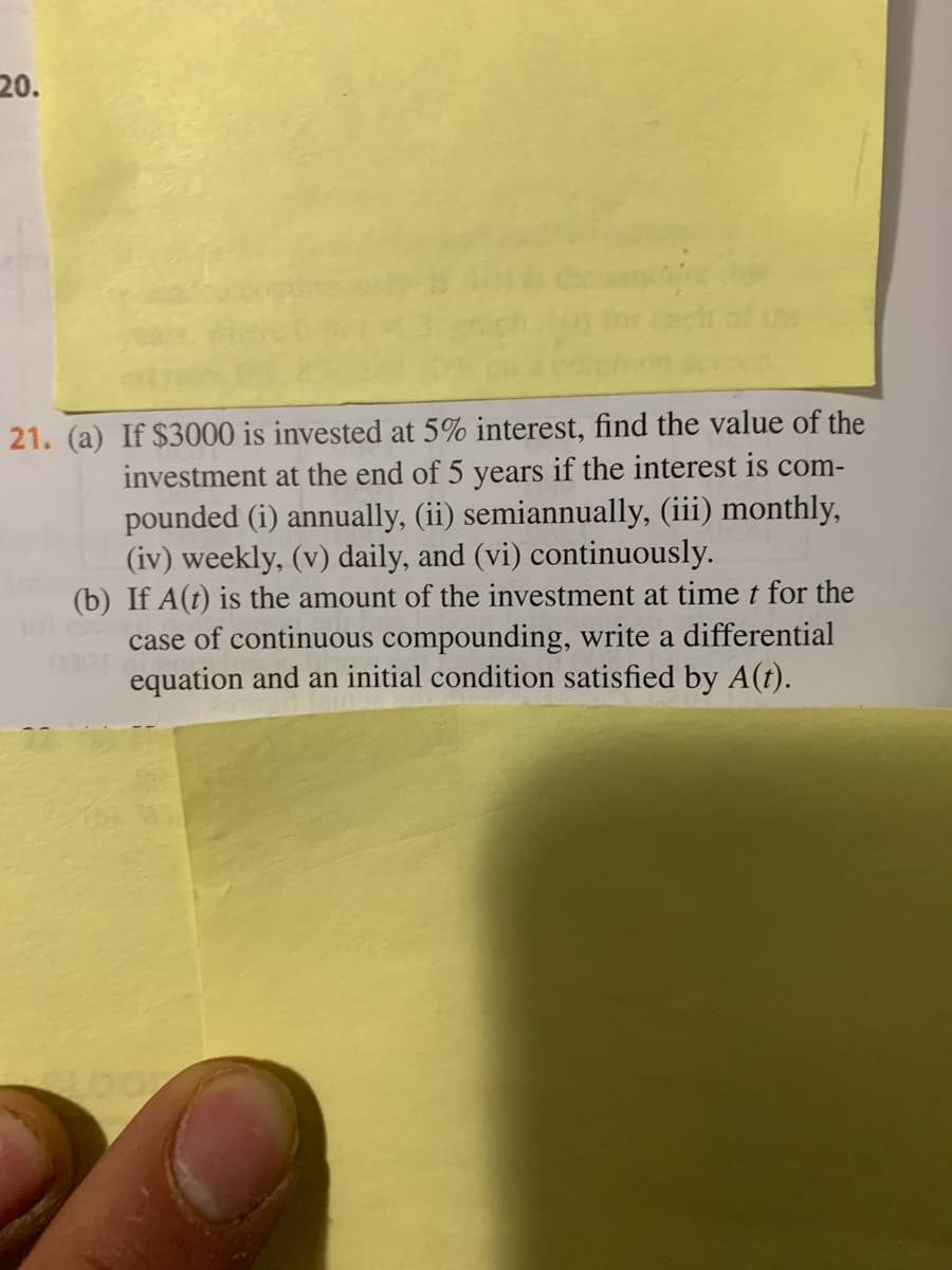 20.
21. (a) If $3000 is invested at 5% interest, find the value of the
investment at the end of 5 years if the interest is com-
pounded (i) annually, (ii) semiannually, (iii) monthly,
(iv) weekly, (v) daily, and (vi) continuously.
(b) If A(t) is the amount of the investment at time t for the
case of continuous compounding, write a differential
equation and an initial condition satisfied by A(t).
