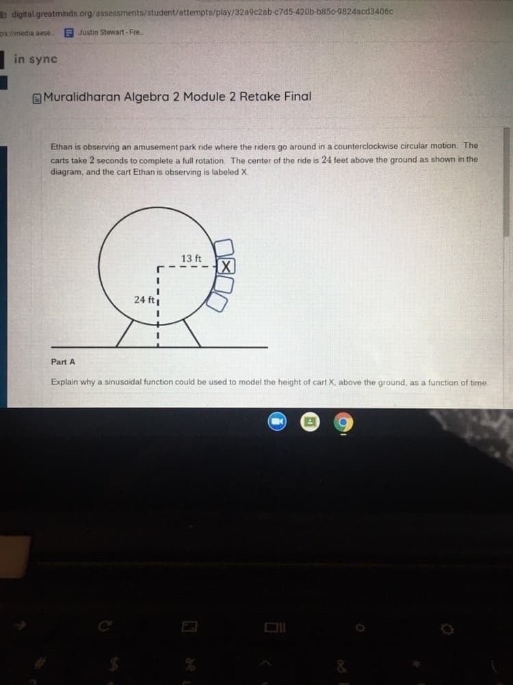 digital.greatminds.org/assessments/student/attempts/play/32a9c2ab-c7d5-420b-b850-9824acd3406c
ps://media aese
E Justin Stewart - Fre.
in sync
E Muralidharan Algebra 2 Module 2 Retake Final
Ethan is observing an amusement park ride where the riders go around in a counterclockwise circular motion. The
carts take 2 seconds to complete a full rotation. The center of the ride is 24 feet above the ground as shown in the
diagram, and the cart Ethan is observing is labeled X.
13 ft
X
24 ft
Part A
Explain why a sinusoidal function could be used to model the height of cart X, above the ground, as a function of time
