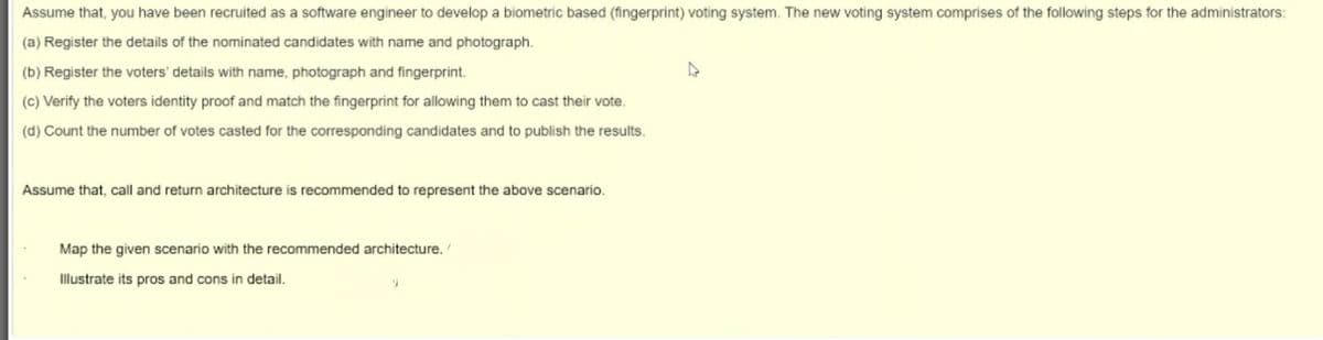 Assume that, you have been recruited as a software engineer to develop a biometric based (fingerprint) voting system. The new voting system comprises of the following steps for the administrators:
(a) Register the details of the nominated candidates with name and photograph.
(b) Register the voters' details with name, photograph and fingerprint.
(c) Verify the voters identity proof and match the fingerprint for allowing them to cast their vote.
(d) Count the number of votes casted for the corresponding candidates and to publish the results.
Assume that, call and return architecture is recommended to represent the above scenario.
Map the given scenario with the recommended architecture.
Illustrate its pros and cons in detail.
