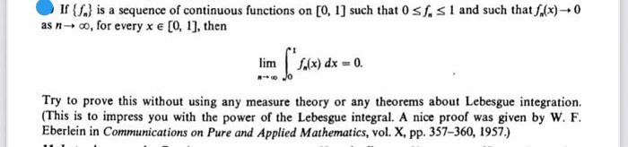 If {S.) is a sequence of continuous functions on [0, 1] such that 0sf,s1 and such that f,(x)0
as n- co, for every x e [0, 1], then
lim
S(x) dx = 0.
Try to prove this without using any measure theory or any theorems about Lebesgue integration.
(This is to impress you with the power of the Lebesgue integral. A nice proof was given by W. F.
Eberlein in Communications on Pure and Applied Mathematics, vol. X, pp. 357-360, 1957.)
