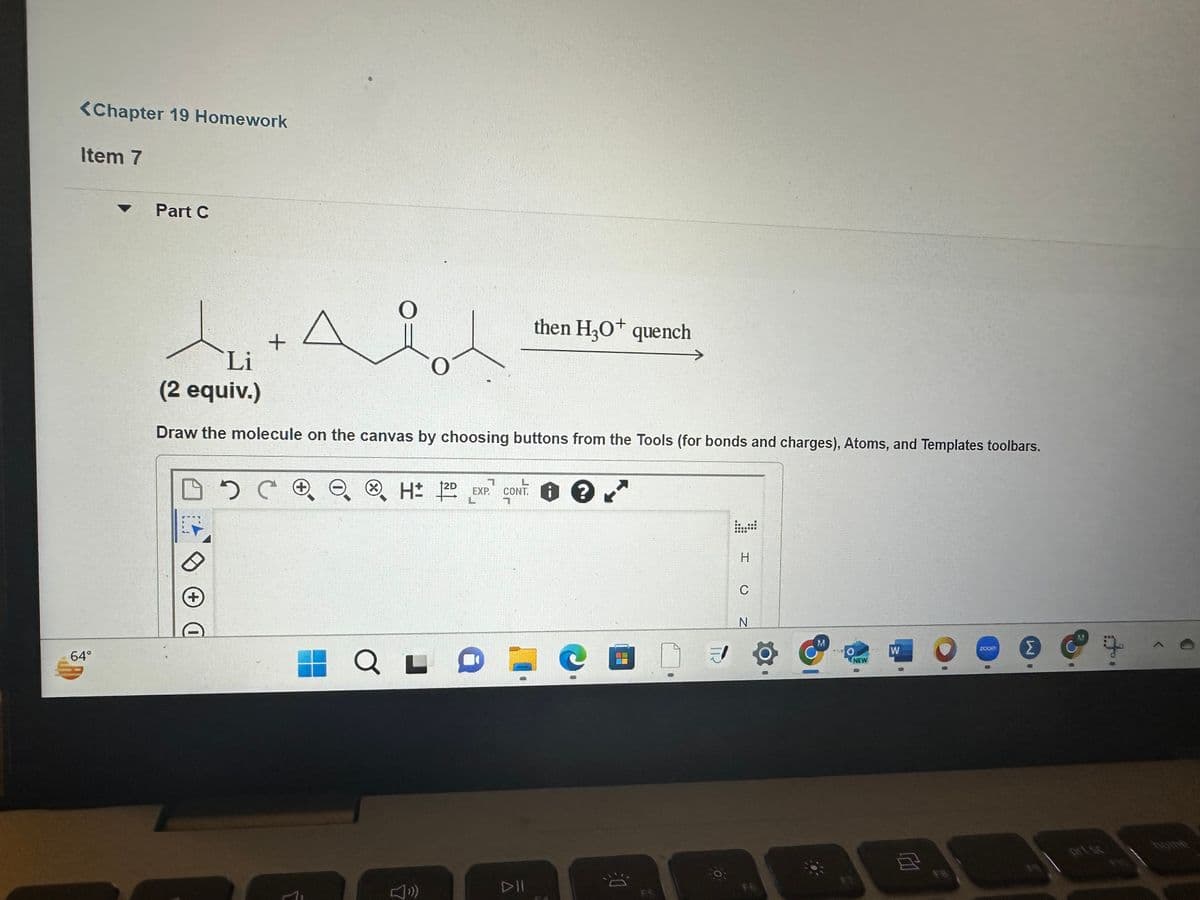 <Chapter 19 Homework
Item 7
64°
Part C
tu
Li
(2 equiv.)
Draw the molecule on the canvas by choosing buttons from the Tools (for bonds and charges), Atoms, and Templates toolbars.
D +
2
+
C соо
X H 12D
QLO
(»)
then H₂O quench
EXP. CONT. ?
7
E
03
FOR
GROOOOG
GOOD
PO
H
C
N
NEW
8
W
面
ZOOV
Σ
0