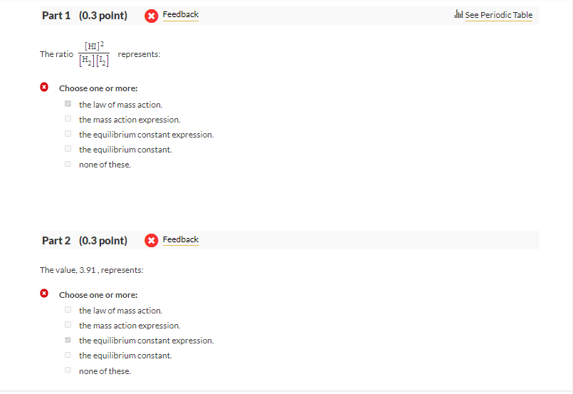 Part 1 (0.3 point)
The ratio
[HI]²
[₂][¹₂]
represents:
Choose one or more:
the law of mass action.
the mass action expression.
the equilibrium constant expression.
the equilibrium constant.
none of these.
Part 2 (0.3 point)
Feedback
The value, 3.91, represents:
✪ Choose one or more:
Feedback
the law of mass action.
the mass action expression.
the equilibrium constant expression.
the equilibrium constant.
none of these.
See Periodic Table