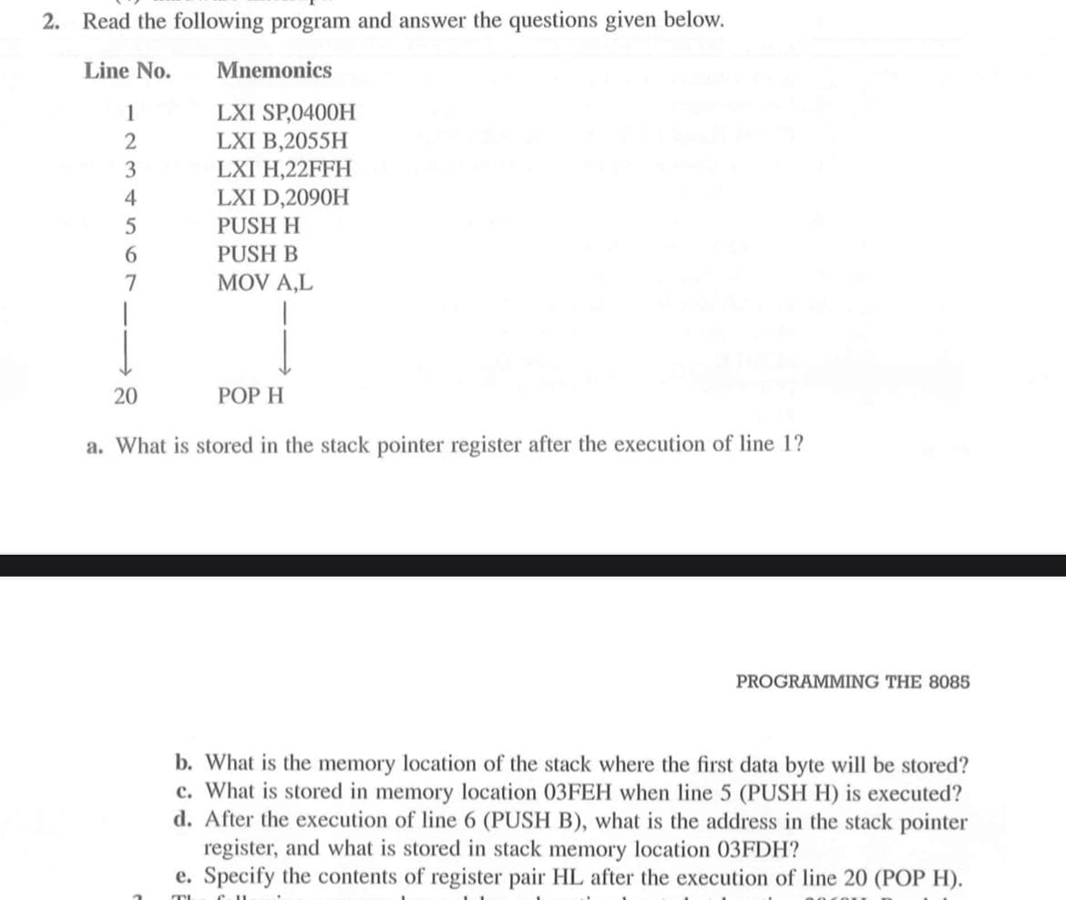 2. Read the following program and answer the questions given below.
Line No.
Mnemonics
LXI SP,0400H
LXI B,2055H
1
LXI H,22FFH
LXI D,2090H
4
PUSH H
6.
PUSH B
MOV A,L
20
POP H
a. What is stored in the stack pointer register after the execution of line 1?
PROGRAMMING THE 8085
b. What is the memory location of the stack where the first data byte will be stored?
c. What is stored in memory location 03FEH when line 5 (PUSH H) is executed?
d. After the execution of line 6 (PUSH B), what is the address in the stack pointer
register, and what is stored in stack memory location 03FDH?
e. Specify the contents of register pair HL after the execution of line 20 (POP H).
