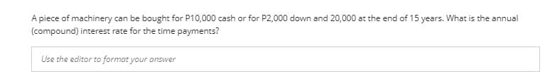 A piece of machinery can be bought for P10,000 cash or for P2,000 down and 20,000 at the end of 15 years. What is the annual
(compound) interest rate for the time payments?
Use the editor to format your answer
