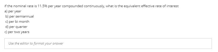 if the nominal rate is 11.5% per year compounded continuously, what is the equivalent effective rate of interest
a) per year
b) per semiannual
c) per bi month
d) per quarter
c) per two years
Use the editor to format your answer
