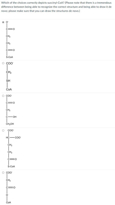 Which of the choices correctly depicts succinyl-CoA? (Please note that there is a tremendous
difference between being able to recognize the correct structure and being able to draw it de
novo; please make sure that you can draw the structures de novo.)
CH₂
CH₂
O
C=O
S-COA
O COO
CH₂
SH
COA
o Cao
C=0
CH₂
C-OH
CH₂OH
COO
HC-COO
CH₂
CH₂
C=O
S-CoA
o cao
CH₂
COA