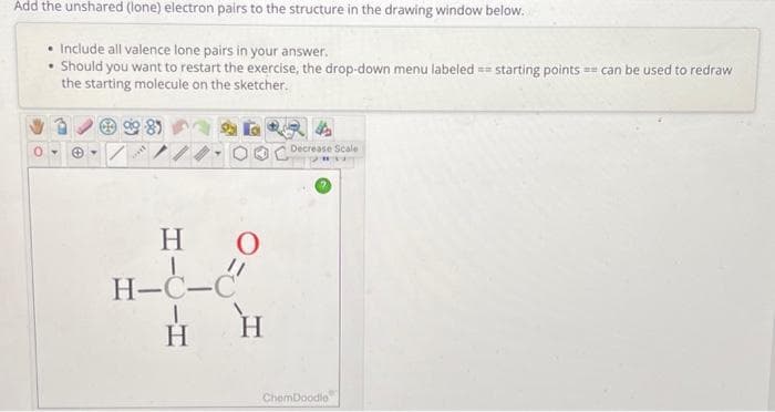 Add the unshared (lone) electron pairs to the structure in the drawing window below.
• Include all valence lone pairs in your answer.
.
Should you want to restart the exercise, the drop-down menu labeled starting points can be used to redraw
the starting molecule on the sketcher.
0-
+
H
H-C-C
H
O
H
Decrease Scale
ChemDoodle
C