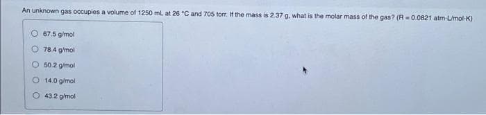 An unknown gas occupies a volume of 1250 mL at 26 °C and 705 torr. If the mass is 2.37 g. what is the molar mass of the gas? (R=0.0821 atm-L/mol-K)
67.5 g/mol
78.4 g/mol
O 50.2 g/mol
14.0 g/mol
43.2 g/mol