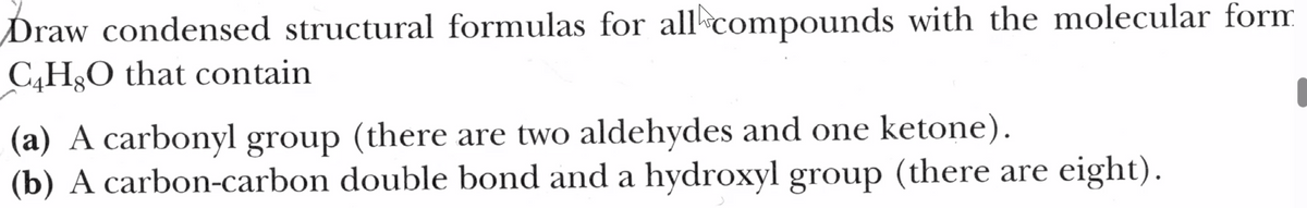 Draw condensed structural formulas for all compounds with the molecular form
C4H8O that contain
(a) A carbonyl group (there are two aldehydes and one ketone).
(b) A carbon-carbon double bond and a hydroxyl group (there are eight).