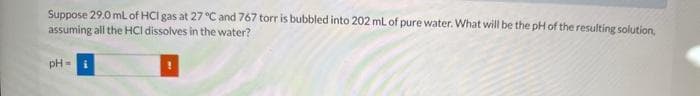 Suppose 29.0 mL of HCI gas at 27 °C and 767 torr is bubbled into 202 mL of pure water. What will be the pH of the resulting solution,
assuming all the HCI dissolves in the water?
pH-