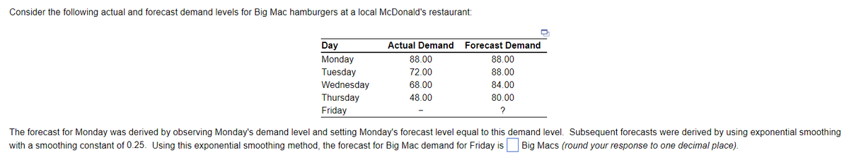 Consider the following actual and forecast demand levels for Big Mac hamburgers at a local McDonald's restaurant:
Day
Monday
Tuesday
Wednesday
Thursday
Friday
Actual Demand Forecast Demand
88.00
72.00
68.00
48.00
88.00
88.00
84.00
80.00
?
The forecast for Monday was derived by observing Monday's demand level and setting Monday's forecast level equal to this demand level. Subsequent forecasts were derived by using exponential smoothing
with a smoothing constant of 0.25. Using this exponential smoothing method, the forecast for Big Mac demand for Friday is Big Macs (round your response to one decimal place).