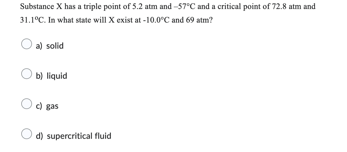 Substance X has a triple point of 5.2 atm and -57°C and a critical point of 72.8 atm and
31.1°C. In what state will X exist at -10.0°C and 69 atm?
a) solid
b) liquid
c) gas
d) supercritical fluid