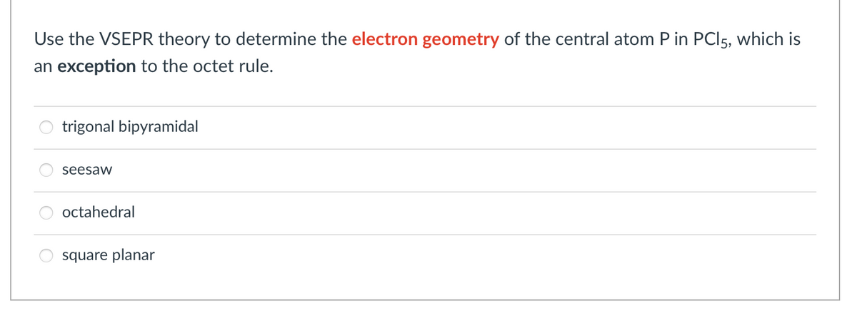 Use the VSEPR theory to determine the electron geometry of the central atom P in PC|5, which is
an exception to the octet rule.
trigonal bipyramidal
seesaw
octahedral
square planar