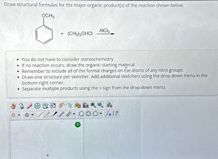 Draw structural formulas for the major organic product(s) of the reaction shown below.
OCH 3
●
+ (CH3)2CHCI
You do not have to consider stereochemistry.
• If no reaction occurs, draw the organic starting material.
• Remember to include all of the formal charges on the atoms of any nitro groups.
• Draw one structure per sketcher. Add additional sketchers using the drop-down menu in the
bottom right corner.
Separate multiple products using the + sign from the drop-down menu.
****
AICI3
24
Y
Sn [F