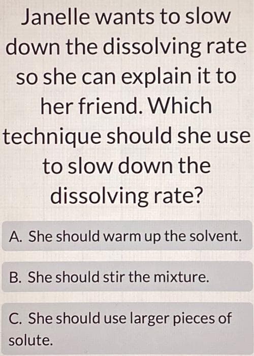 Janelle wants to slow
down the dissolving rate
so she can explain it to
her friend. Which
technique should she use
to slow down the
dissolving rate?
A. She should warm up the solvent.
B. She should stir the mixture.
C. She should use larger pieces of
solute.