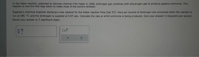 In the Haber reaction, patented by German chemist Fritz Haber in 1908, dinitrogen gas combines with dihydrogen gas to produce gaseous ammonia. This
reaction is now the first step taken to make most of the world's fertilizer.
Suppose a chemical engineer studying a new catalyst for the Haber reaction finds that 322. liters per second of dinitrogen are consumed when the reaction is
run at 184. "C and the dinitrogen is supplied at 0.65 atm. Calculate the rate at which ammonia is being produced. Give your answer in kilograms per second.
Round your answer to 2 significant digits.
- 15
D.P
X