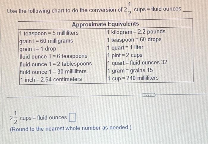 1
Use the following chart to do the conversion of 2 cups = fluid ounces
Approximate Equivalents
1 teaspoon = 5 milliliters
grain i= 60 milligrams
grain i= 1 drop
fluid ounce 1=6 teaspoons
fluid ounce 1-2 tablespoons
fluid ounce 1= 30 milliliters
1 inch=2.54 centimeters
1 kilogram = 2.2 pounds
1 teaspoon = 60 drops
1 quart = 1 liter
1 pint=2 cups
1 quart=fluid ounces 32
1 gram = grains 15
1 cup = 240 milliliters
1
2 cups = fluid ounces
(Round to the nearest whole number as needed.)