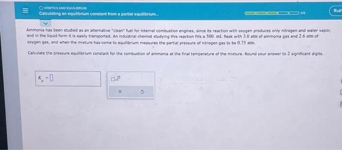 |||
O KINETICS AND EQUILIBRIUM
Calculating an equilibrium constant from a partial equilibrium...
35
Ammonia has been studied as an alternative "clean" fuel for internal combustion engines, since its reaction with oxygen produces only nitrogen and water vapor,
and in the liquid form it is easily transported. An industrial chemist studying this reaction fills a 500, mL. flask with 3.0 atm of ammonia gas and 2.6 atm of
oxygen gas, and when the mixture has come to equilibrium measures the partial pressure of nitrogen gas to be 0.75 atm.
Calculate the pressure equilibrium constant for the combustion of ammonia at the final temperature of the mixture. Round your answer to 2 significant digits.
0
Ruth
E