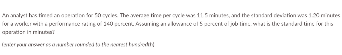 An analyst has timed an operation for 50 cycles. The average time per cycle was 11.5 minutes, and the standard deviation was 1.20 minutes
for a worker with a performance rating of 140 percent. Assuming an allowance of 5 percent of job time, what is the standard time for this
operation in minutes?
(enter your answer as a number rounded to the nearest hundredth)