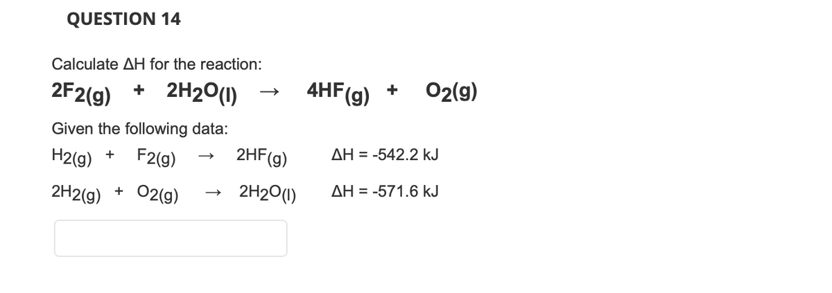 QUESTION 14
Calculate AH for the reaction:
2F2(g) + 2H2O(1)
Given the following data:
H2(g) + F2(g)
2H2(g) + O2(g)
2HF (g)
2H2O(1)
4HF(g) + O2(g)
AH = -542.2 kJ
AH = -571.6 kJ