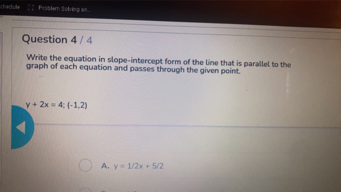 chedule
Problem Solving an...
Question 4 / 4
Write the equation in slope-intercept form of the line that is parallel to the
graph of each equation and passes through the given point.
y + 2x = 4; (-1,2)
A. y = 1/2x + 5/2