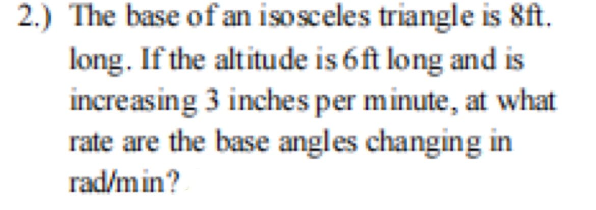 2.) The base of an isosceles triangle is 8ft.
long. If the altitude is 6ft long and is
increasing 3 inches per minute, at what
rate are the base angles changing in
rad/min?
