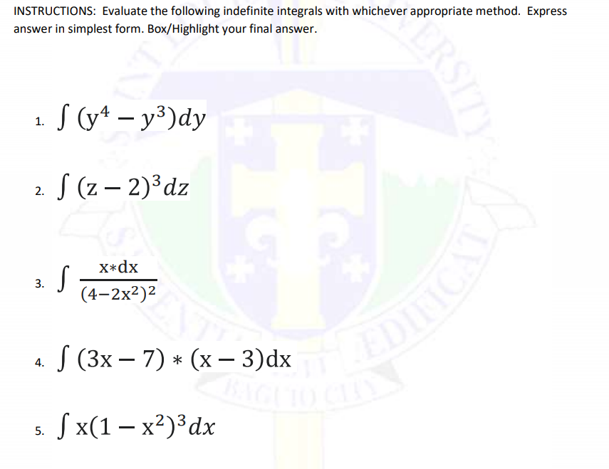 INSTRUCTIONS: Evaluate the following indefinite integrals with whichever appropriate method. Express
answer in simplest form. Box/Highlight your final answer.
1 S (y* – y³)dy
2 S (z – 2)³dz
X*dx
3.
(4-2x2)2
« S (3х — 7) * (х — 3)dx
4.
s. Sx(1 – x²)³dx
CRSITY
DIICAL
