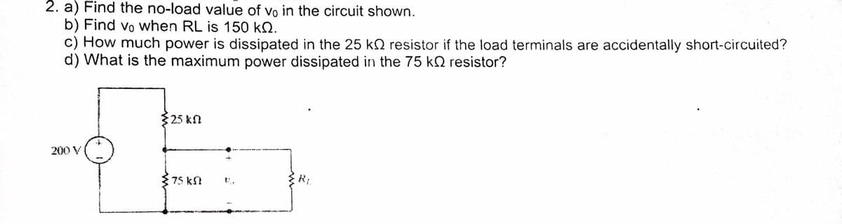 2. a) Find the no-load value of vo in the circuit shown.
b) Find vo when RL is 150 kN.
c) How much power is dissipated in the 25 kO resistor if the load terminals are accidentally short-circuited?
d) What is the maximum power dissipated in the 75 k2 resistor?
25 kn
200 V
R:
75 kft
