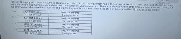 Jackson Company purchased $50,000 in equipment on July 1, 2021. The equipment had a 10-year useful life (no salvage value) and Jackson normally
uses the straight-line method of depreciation with no special first year conventions. The equipment was written off to office expense when purchased, but
the error was not discovered until near the end of 2022 (this year is still open). What is the effect of the error on the 2021 and 2022 net income?
OA
OB
OC
OD
2021 net income
Too high $50.000
2021 net income
Too low $50,000
2021 net income
Too high $45,000
2021 net income
Too low $47,500
2022 net income
Too high $5,000
2022 net income
Too low $5,000
Lerner
2022 net income
Too low $5,000
2022 net income
Too high $5,000