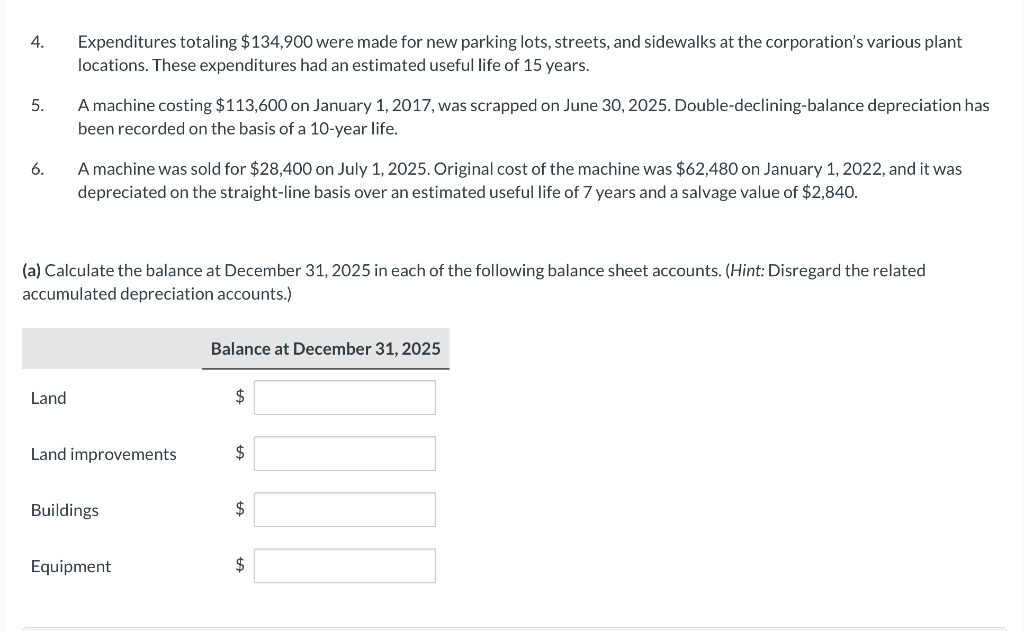 4.
5.
6.
Expenditures totaling $134,900 were made for new parking lots, streets, and sidewalks at the corporation's various plant
locations. These expenditures had an estimated useful life of 15 years.
Land
A machine costing $113,600 on January 1, 2017, was scrapped on June 30, 2025. Double-declining-balance depreciation has
been recorded on the basis of a 10-year life.
A machine was sold for $28,400 on July 1, 2025. Original cost of the machine was $62,480 on January 1, 2022, and it was
depreciated on the straight-line basis over an estimated useful life of 7 years and a salvage value of $2,840.
(a) Calculate the balance at December 31, 2025 in each of the following balance sheet accounts. (Hint: Disregard the related
accumulated depreciation accounts.)
Land improvements
Buildings
Equipment
Balance at December 31, 2025
$
$
$
$