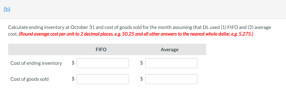 (b)
Calculate ending inventory at October 31 and cost of goods sold for the month assuming that DL used (1) FIFO and (2) average
cost. (Round average cost per unit to 2 decimal places, e.g. 50.25 and all other answers to the nearest whole dollar, e.g. 5,275.)
Cost of ending inventory
Cost of goods sold
LA
$
LA
FIFO
tA
tA
$
Average