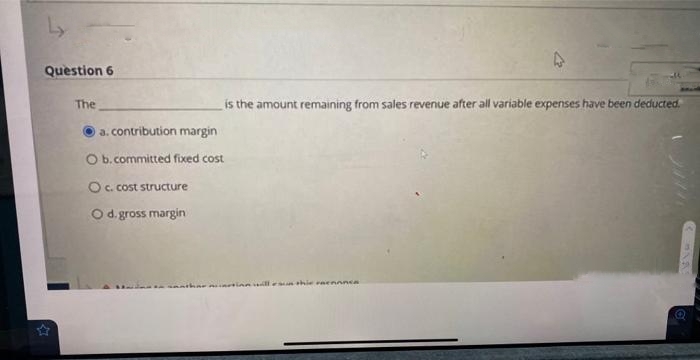 Ly
Question 6
The
is the amount remaining from sales revenue after all variable expenses have been deducted.
a. contribution margin
O b. committed fixed cost
O c. cost structure
O d. gross margin
MAR