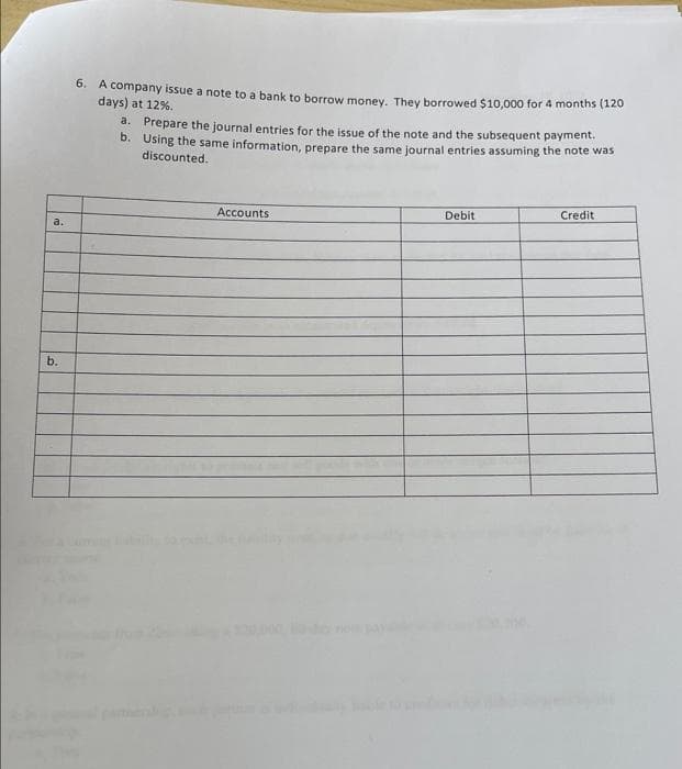 a.
b.
6. A company issue a note to a bank to borrow money. They borrowed $10,000 for 4 months (120
days) at 12%.
a. Prepare the journal entries for the issue of the note and the subsequent payment.
b. Using the same information, prepare the same journal entries assuming the note was
discounted.
Accounts
Debit
Credit