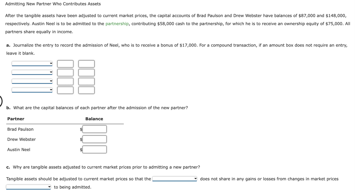 Admitting New Partner Who Contributes Assets
After the tangible assets have been adjusted to current market prices, the capital accounts of Brad Paulson and Drew Webster have balances of $87,000 and $148,000,
respectively. Austin Neel is to be admitted to the partnership, contributing $58,000 cash to the partnership, for which he is to receive an ownership equity of $75,000. All
partners share equally in income.
a. Journalize the entry to record the admission of Neel, who is to receive a bonus of $17,000. For a compound transaction, if an amount box does not require an entry,
leave it blank.
b. What are the capital balances of each partner after the admission of the new partner?
Partner
Brad Paulson
Drew Webster
Austin Neel
Balance
c. Why are tangible assets adjusted to current market prices prior to admitting a new partner?
Tangible assets should be adjusted to current market prices so that the
to being admitted.
does not share in any gains or losses from changes in market prices