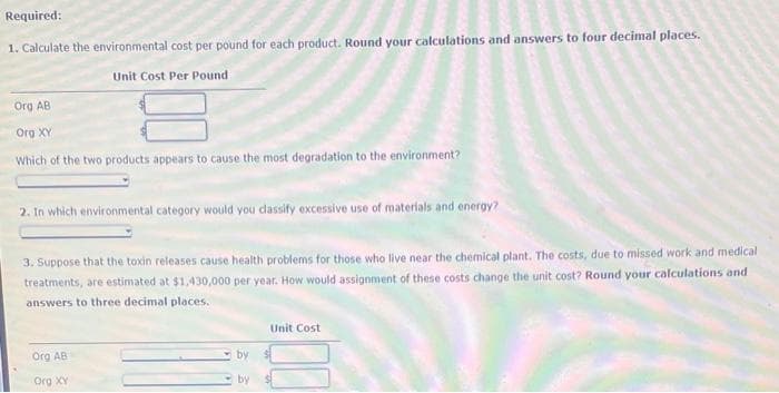 Required:
1. Calculate the environmental cost per pound for each product. Round your calculations and answers to four decimal places.
Unit Cost Per Pound
Org AB
Org XY
Which of the two products appears to cause the most degradation to the environment?
2. In which environmental category would you classify excessive use of materials and energy?
3. Suppose that the toxin releases cause health problems for those who live near the chemical plant. The costs, due to missed work and medical
treatments, are estimated at $1,430,000 per year. How would assignment of these costs change the unit cost? Round your calculations and
answers to three decimal places.
Org AB
Org XY
by
by
Unit Cost
100